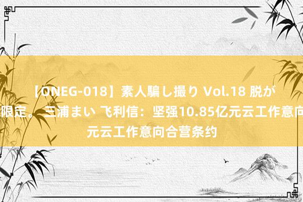 【ONEG-018】素人騙し撮り Vol.18 脱がし屋 美人限定。 三浦まい 飞利信:坚强10.85亿元云工作意向合营条约