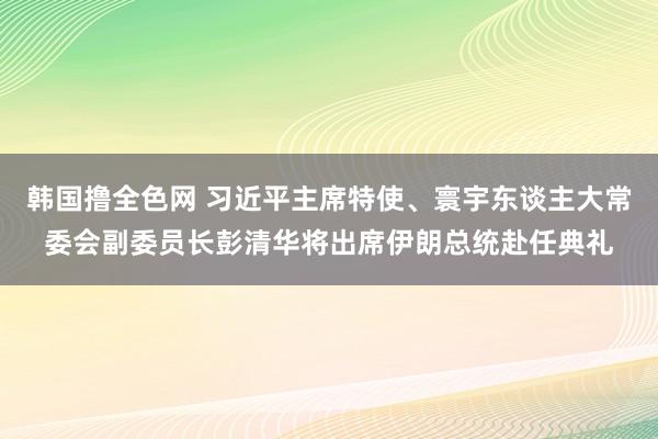 韩国撸全色网 习近平主席特使、寰宇东谈主大常委会副委员长彭清华将出席伊朗总统赴任典礼