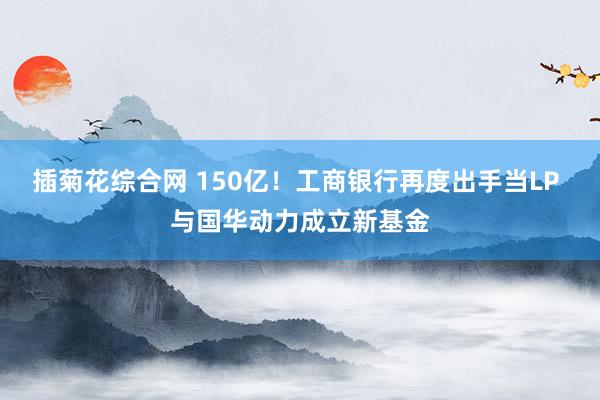 插菊花综合网 150亿！工商银行再度出手当LP 与国华动力成立新基金