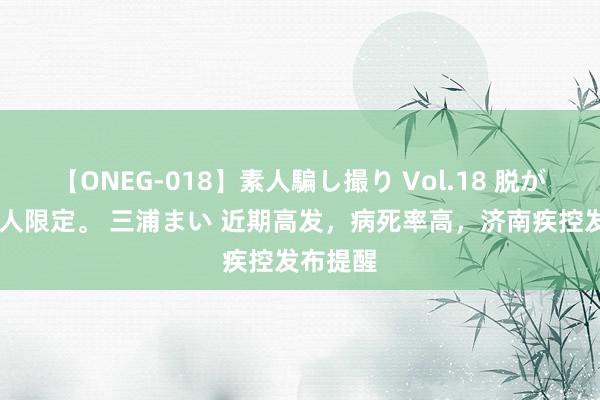 【ONEG-018】素人騙し撮り Vol.18 脱がし屋 美人限定。 三浦まい 近期高发，病死率高，济南疾控发布提醒