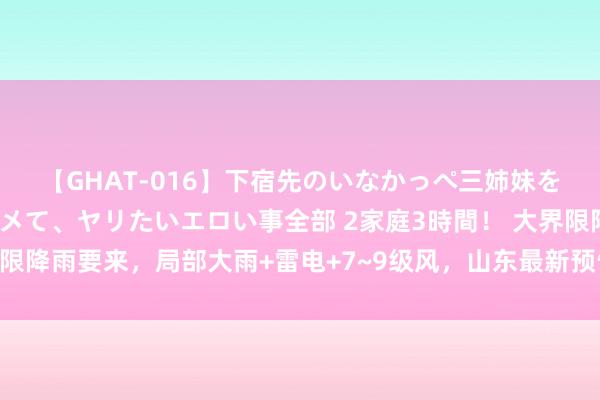 【GHAT-016】下宿先のいなかっぺ三姉妹を泥酔＆淫媚オイルでキメて、ヤリたいエロい事全部 2家庭3時間！ 大界限降雨要来，局部大雨+雷电+7~9级风，山东最新预告；济南有多场降雨
