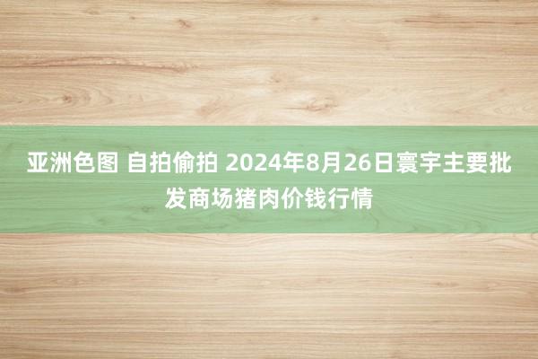 亚洲色图 自拍偷拍 2024年8月26日寰宇主要批发商场猪肉价钱行情