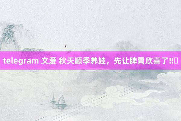 telegram 文爱 秋天顺季养娃,先让脾胃欣喜了‼️