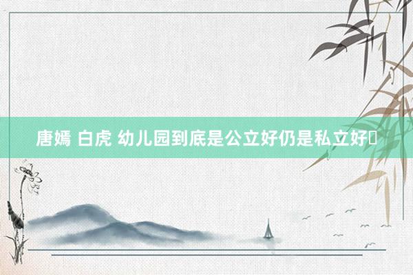 唐嫣 白虎 幼儿园到底是公立好仍是私立好❓