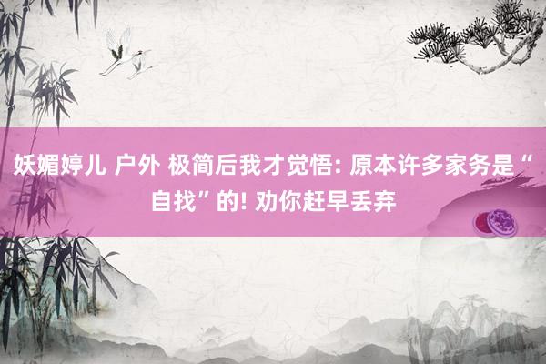妖媚婷儿 户外 极简后我才觉悟: 原本许多家务是“自找”的! 劝你赶早丢弃