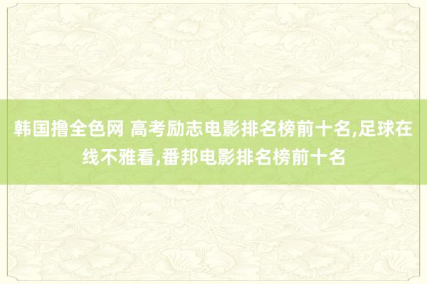 韩国撸全色网 高考励志电影排名榜前十名，足球在线不雅看，番邦电影排名榜前十名