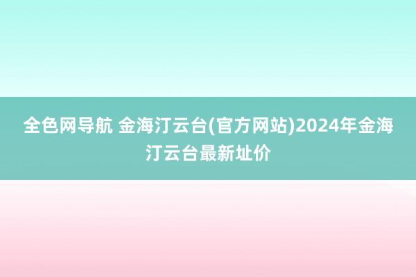 全色网导航 金海汀云台(官方网站)2024年金海汀云台最新址价