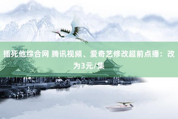 插死他综合网 腾讯视频、爱奇艺修改超前点播：改为3元/集