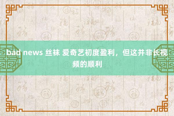 bad news 丝袜 爱奇艺初度盈利，但这并非长视频的顺利