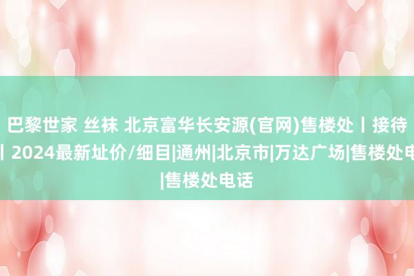 巴黎世家 丝袜 北京富华长安源(官网)售楼处丨接待您丨2024最新址价/细目|通州|北京市|万达广场|售楼处电话