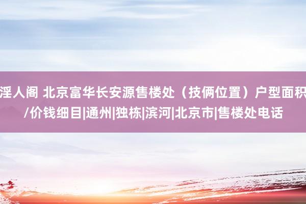 淫人阁 北京富华长安源售楼处（技俩位置）户型面积/价钱细目|通州|独栋|滨河|北京市|售楼处电话