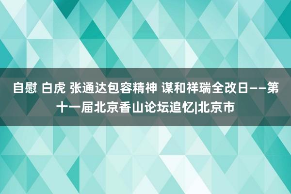 自慰 白虎 张通达包容精神 谋和祥瑞全改日——第十一届北京香山论坛追忆|北京市