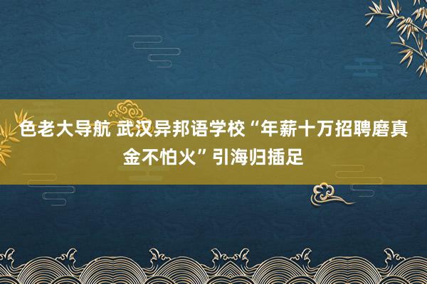 色老大导航 武汉异邦语学校“年薪十万招聘磨真金不怕火”引海归插足