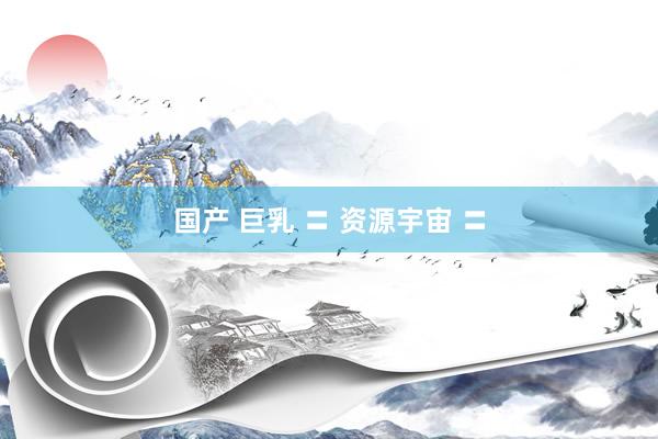 国产 巨乳 〓 资源宇宙 〓