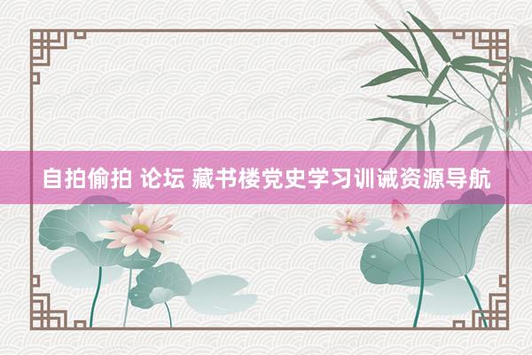 自拍偷拍 论坛 藏书楼党史学习训诫资源导航