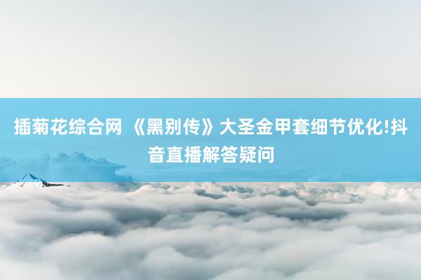 插菊花综合网 《黑别传》大圣金甲套细节优化!抖音直播解答疑问