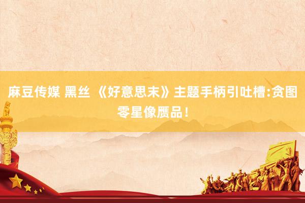 麻豆传媒 黑丝 《好意思末》主题手柄引吐槽:贪图零星像赝品！