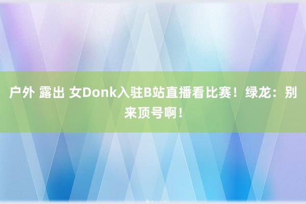 户外 露出 女Donk入驻B站直播看比赛！绿龙：别来顶号啊！
