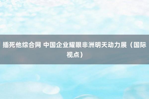 插死他综合网 中国企业耀眼非洲明天动力展（国际视点）