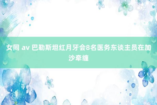 女同 av 巴勒斯坦红月牙会8名医务东谈主员在加沙牵缠