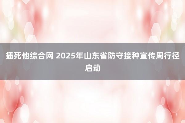 插死他综合网 2025年山东省防守接种宣传周行径启动