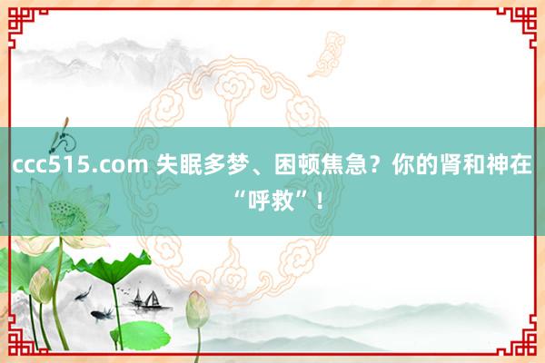 ccc515.com 失眠多梦、困顿焦急？你的肾和神在 “呼救”！