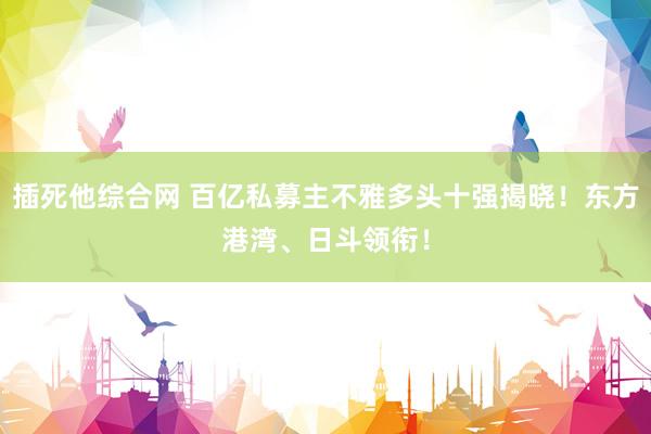 插死他综合网 百亿私募主不雅多头十强揭晓！东方港湾、日斗领衔！