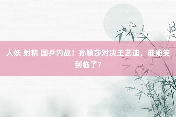 人妖 射精 国乒内战！孙颖莎对决王艺迪，谁能笑到临了？