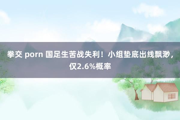 拳交 porn 国足生苦战失利！小组垫底出线飘渺，仅2.6%概率