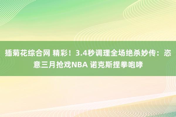 插菊花综合网 精彩！3.4秒调理全场绝杀妙传：恣意三月抢戏NBA 诺克斯捏拳咆哮