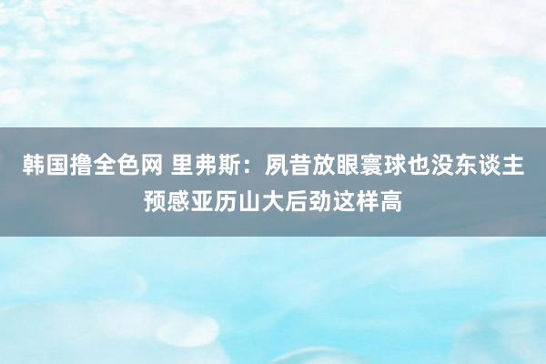 韩国撸全色网 里弗斯：夙昔放眼寰球也没东谈主预感亚历山大后劲这样高