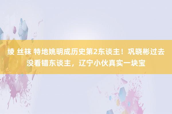 绫 丝袜 特地姚明成历史第2东谈主！巩晓彬过去没看错东谈主，辽宁小伙真实一块宝