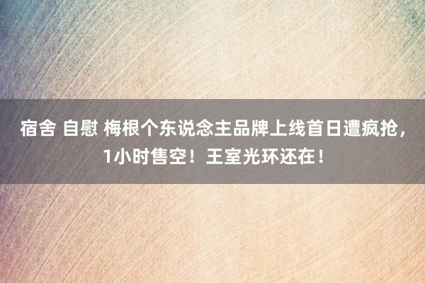 宿舍 自慰 梅根个东说念主品牌上线首日遭疯抢，1小时售空！王室光环还在！