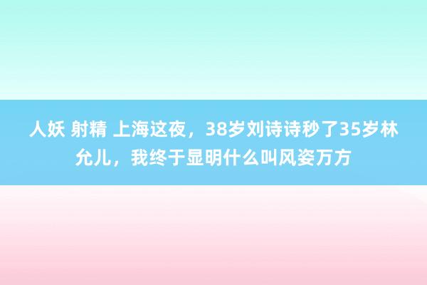 人妖 射精 上海这夜，38岁刘诗诗秒了35岁林允儿，我终于显明什么叫风姿万方