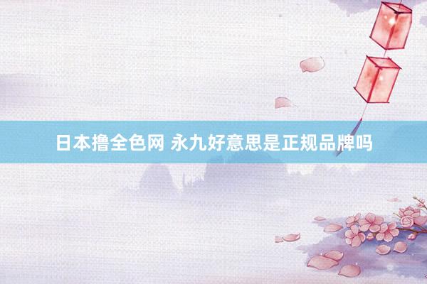 日本撸全色网 永九好意思是正规品牌吗
