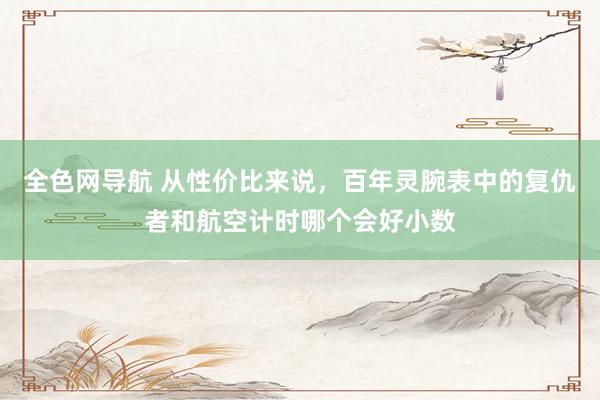 全色网导航 从性价比来说，百年灵腕表中的复仇者和航空计时哪个会好小数