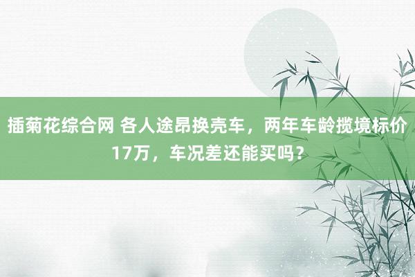 插菊花综合网 各人途昂换壳车，两年车龄揽境标价17万，车况差还能买吗？