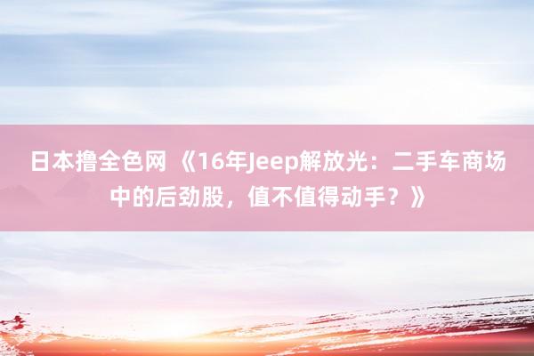 日本撸全色网 《16年Jeep解放光：二手车商场中的后劲股，值不值得动手？》