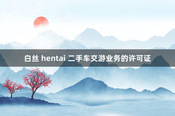 白丝 hentai 二手车交游业务的许可证