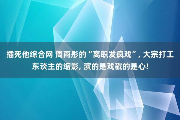 插死他综合网 周雨彤的“离职发疯戏”， 大宗打工东谈主的缩影， 演的是戏戳的是心!