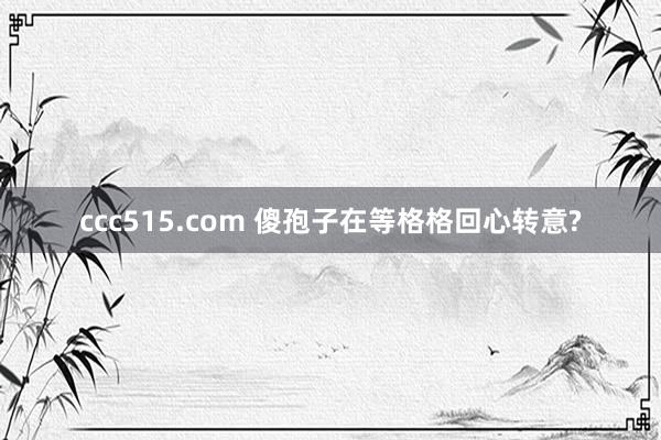 ccc515.com 傻孢子在等格格回心转意?