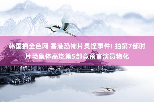 韩国撸全色网 香港恐怖片灵怪事件! 拍第7部时片场集体高烧第5部竟预言演员物化