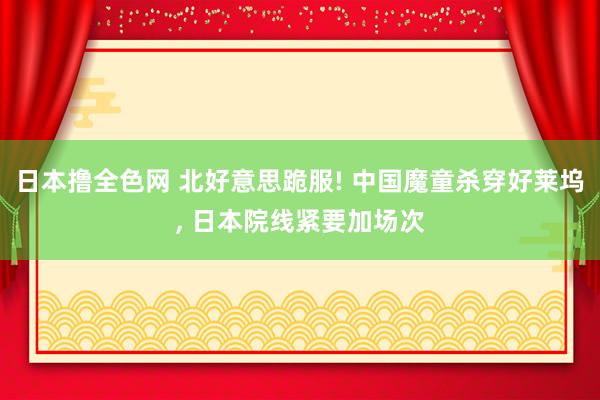 日本撸全色网 北好意思跪服! 中国魔童杀穿好莱坞， 日本院线紧要加场次