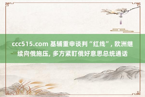 ccc515.com 基辅重申谈判“红线”， 欧洲继续向俄施压， 多方紧盯俄好意思总统通话