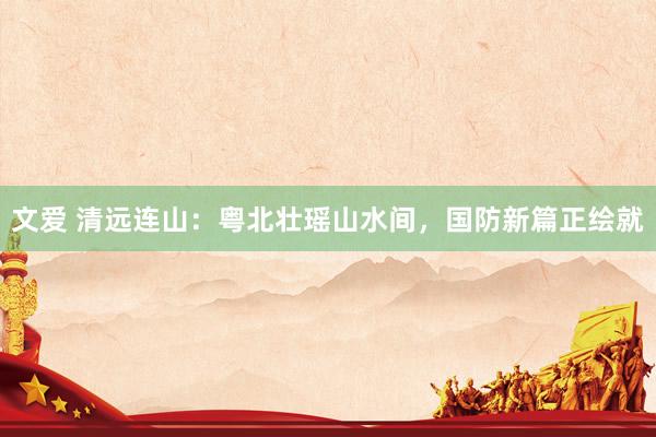 文爱 清远连山：粤北壮瑶山水间，国防新篇正绘就