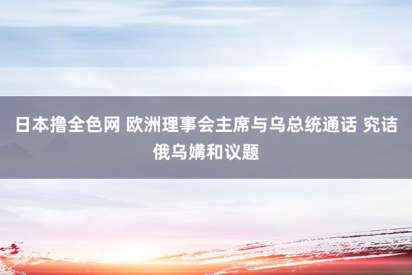 日本撸全色网 欧洲理事会主席与乌总统通话 究诘俄乌媾和议题