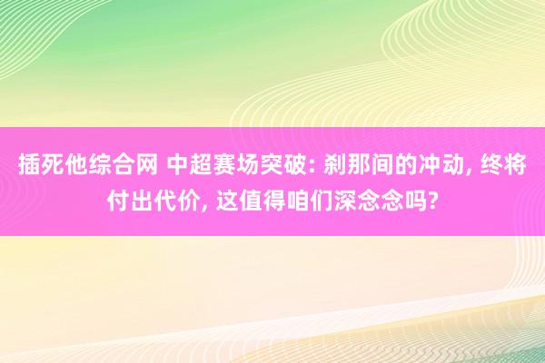 插死他综合网 中超赛场突破: 刹那间的冲动， 终将付出代价， 这值得咱们深念念吗?