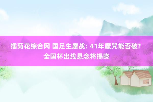 插菊花综合网 国足生鏖战: 41年魔咒能否破? 全国杯出线悬念将揭晓