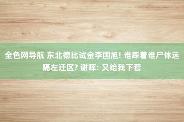 全色网导航 东北德比试金李国旭! 谁踩着谁尸体远隔左迁区? 谢晖: 又给我下套