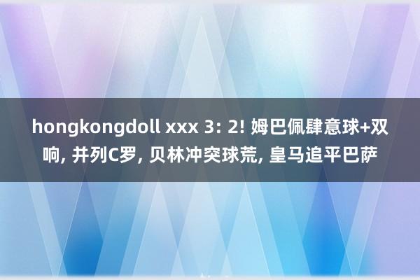 hongkongdoll xxx 3: 2! 姆巴佩肆意球+双响， 并列C罗， 贝林冲突球荒， 皇马追平巴萨